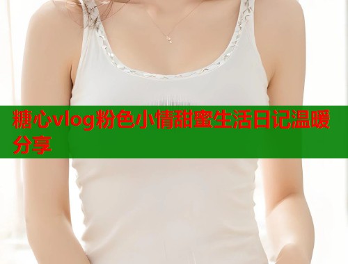 糖心vlog粉色小情甜蜜生活日记温暖分享  第1张