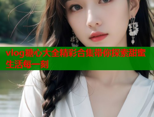 vlog糖心大全精彩合集带你探索甜蜜生活每一刻  第2张