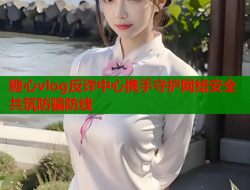 糖心vlog反诈中心携手守护网络安全共筑防骗防线  第1张