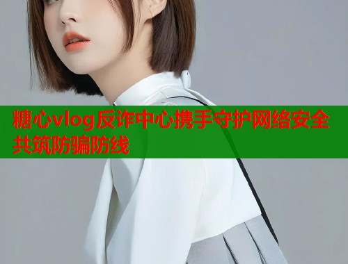 糖心vlog反诈中心携手守护网络安全共筑防骗防线  第2张
