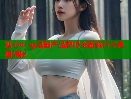 糖心vlog是国产品牌吗全面解析与真相揭秘  第1张