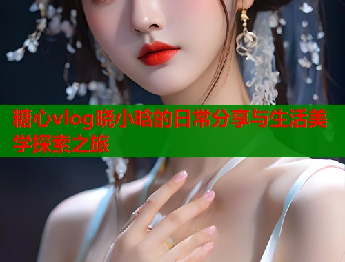 糖心vlog晓小晗的日常分享与生活美学探索之旅  第1张