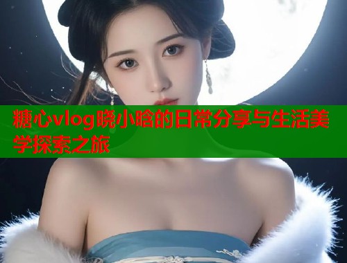 糖心vlog晓小晗的日常分享与生活美学探索之旅  第2张