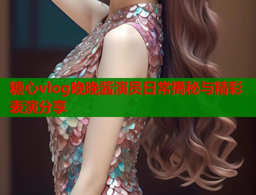 糖心vlog晚晚酱演员日常揭秘与精彩表演分享  第1张