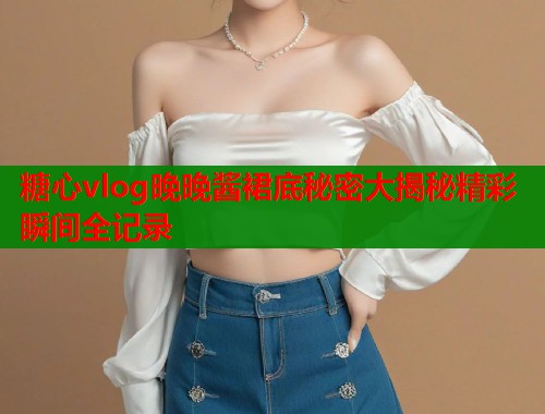 糖心vlog晚晚酱裙底秘密大揭秘精彩瞬间全记录  第1张