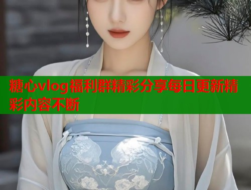 糖心vlog福利群精彩分享每日更新精彩内容不断  第1张