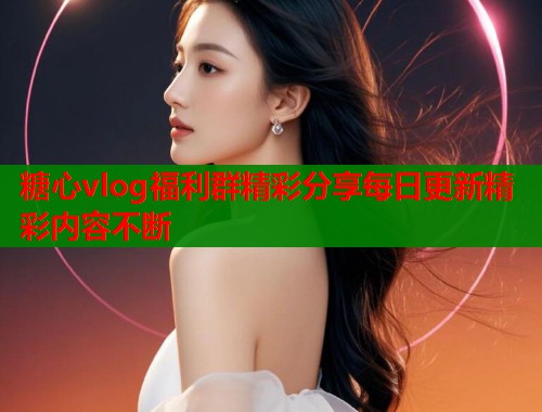 糖心vlog福利群精彩分享每日更新精彩内容不断  第2张