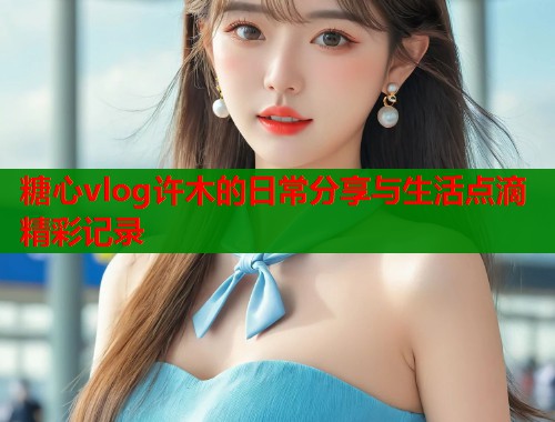 糖心vlog许木的日常分享与生活点滴精彩记录  第1张