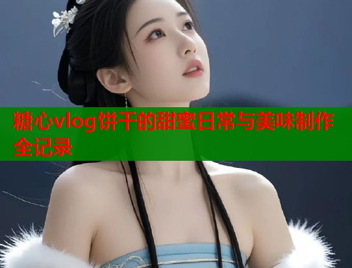 糖心vlog饼干的甜蜜日常与美味制作全记录  第1张