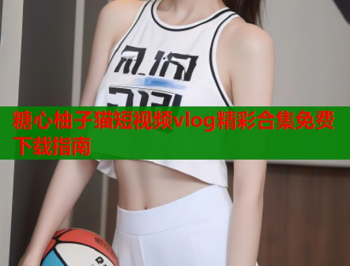 糖心柚子猫短视频vlog精彩合集免费下载指南  第1张