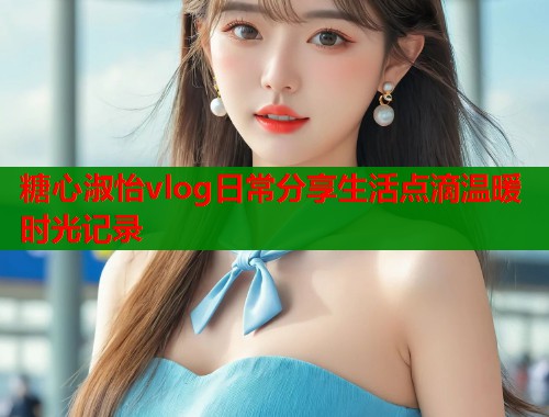 糖心淑怡vlog日常分享生活点滴温暖时光记录  第1张