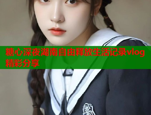 糖心深夜湖南自由释放生活记录vlog精彩分享  第1张