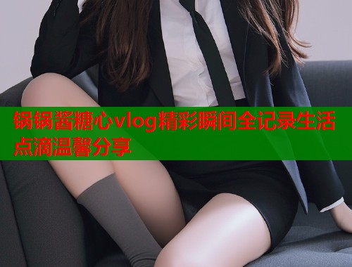 锅锅酱糖心vlog精彩瞬间全记录生活点滴温馨分享  第1张