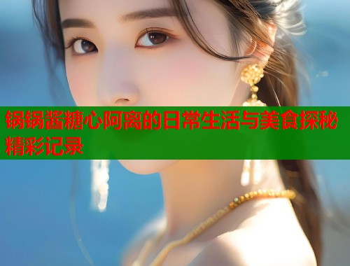 锅锅酱糖心阿离的日常生活与美食探秘精彩记录  第1张