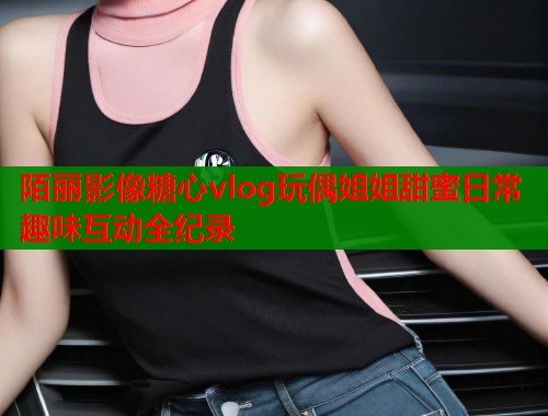陌丽影像糖心vlog玩偶姐姐甜蜜日常趣味互动全纪录  第1张