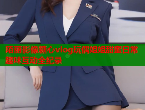 陌丽影像糖心vlog玩偶姐姐甜蜜日常趣味互动全纪录  第2张