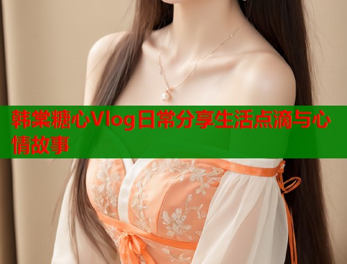 韩棠糖心Vlog日常分享生活点滴与心情故事  第2张
