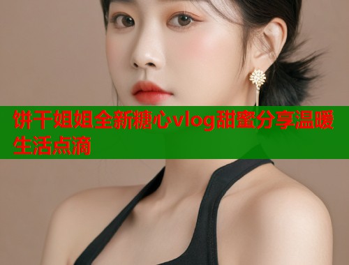 饼干姐姐全新糖心vlog甜蜜分享温暖生活点滴  第2张