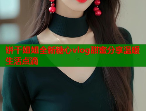 饼干姐姐全新糖心vlog甜蜜分享温暖生活点滴  第1张