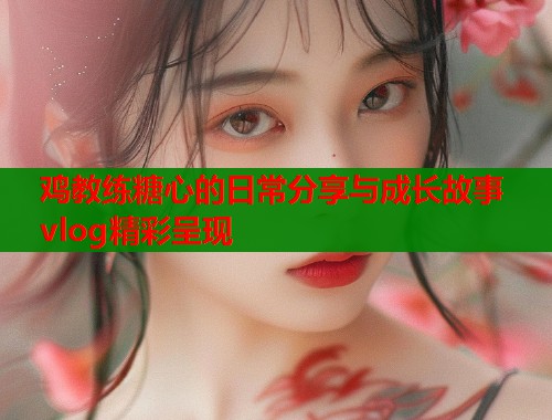 鸡教练糖心的日常分享与成长故事vlog精彩呈现  第2张