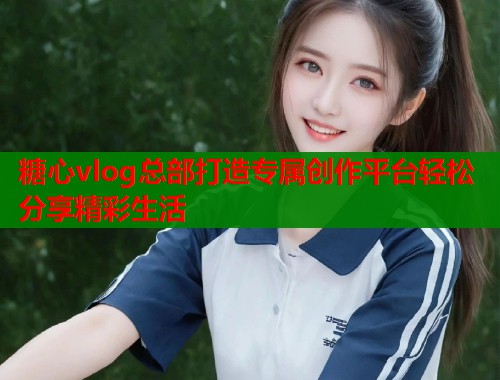糖心vlog总部打造专属创作平台轻松分享精彩生活  第1张