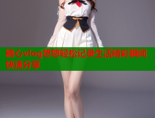 糖心vlog悠悠轻松记录生活精彩瞬间快速分享  第1张