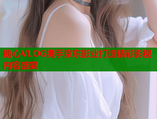 糖心VLOG携手京东影业打造精彩影视内容盛宴  第1张