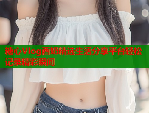 糖心Vlog西奶精选生活分享平台轻松记录精彩瞬间  第2张