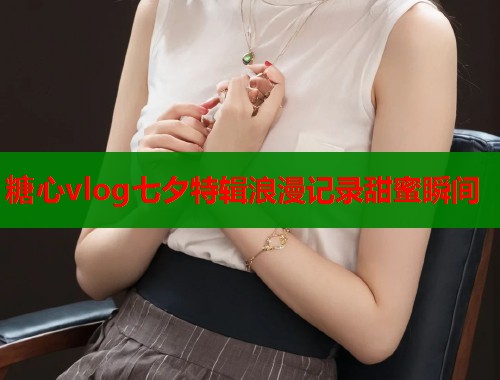 糖心vlog七夕特辑浪漫记录甜蜜瞬间  第2张
