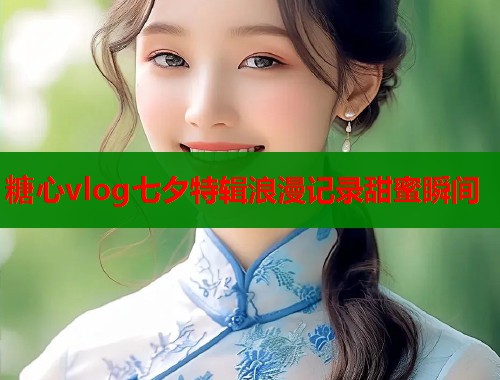 糖心vlog七夕特辑浪漫记录甜蜜瞬间  第1张