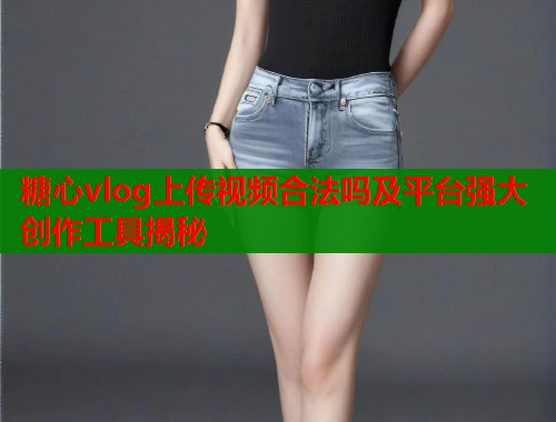 糖心vlog上传视频合法吗及平台强大创作工具揭秘  第1张