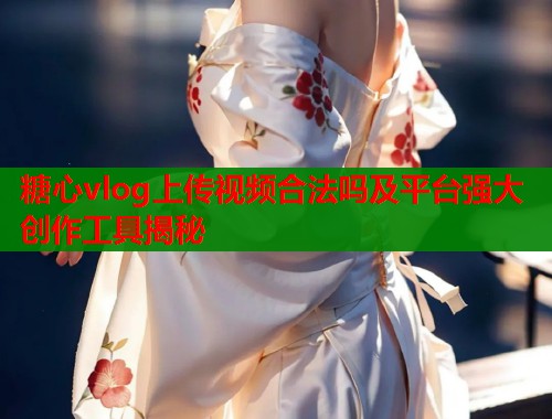 糖心vlog上传视频合法吗及平台强大创作工具揭秘  第2张